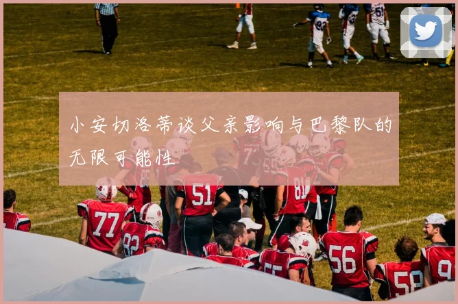 小安切洛蒂谈父亲影响与巴黎队的无限可能性