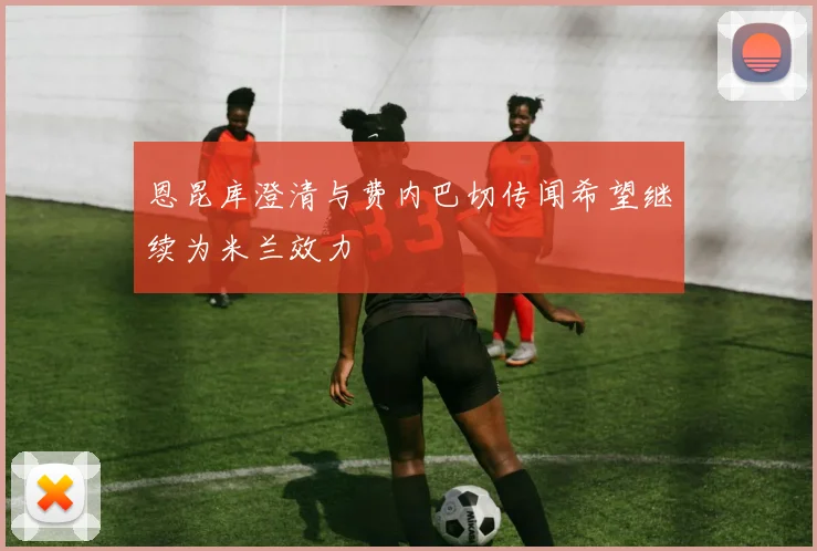 恩昆库澄清与费内巴切传闻希望继续为米兰效力