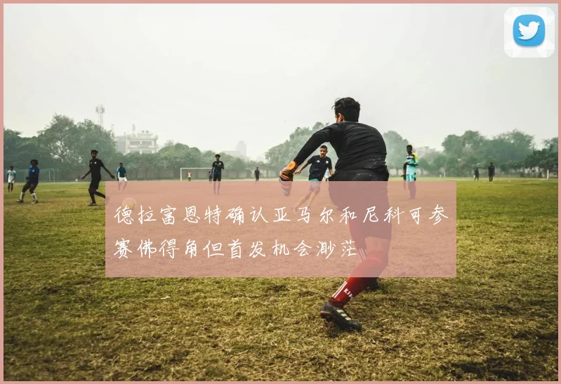 德拉富恩特确认亚马尔和尼科可参赛佛得角但首发机会渺茫