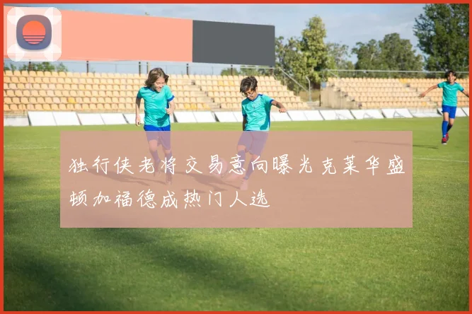 独行侠老将交易意向曝光克莱华盛顿加福德成热门人选