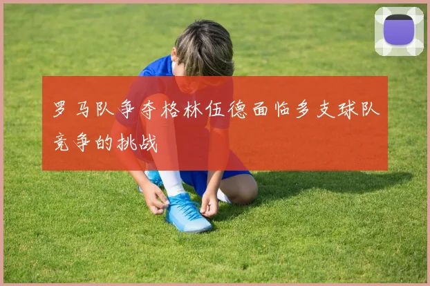 罗马队争夺格林伍德面临多支球队竞争的挑战