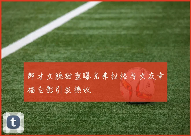 郎才女貌甜蜜曝光弗拉格与女友幸福合影引发热议