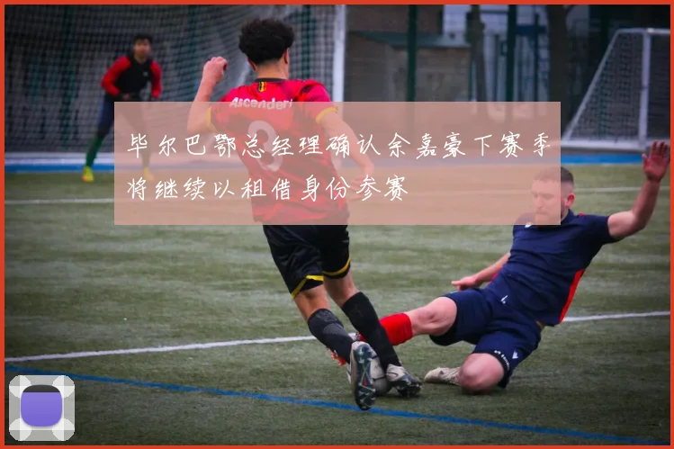 毕尔巴鄂总经理确认余嘉豪下赛季将继续以租借身份参赛