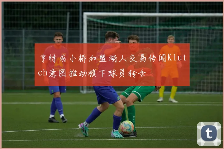 亨特或小桥加盟湖人交易传闻Klutch意图推动旗下球员转会