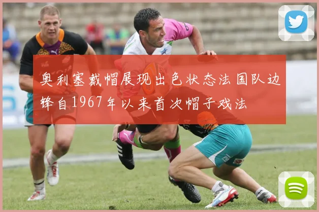 奥利塞戴帽展现出色状态法国队边锋自1967年以来首次帽子戏法