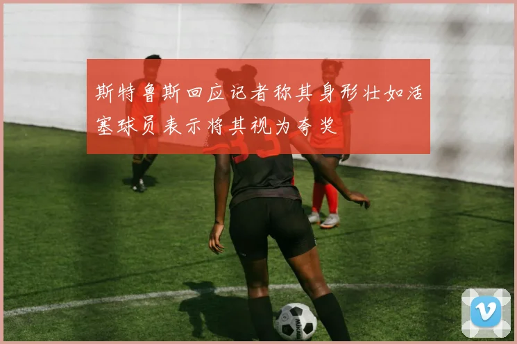 斯特鲁斯回应记者称其身形壮如活塞球员表示将其视为夸奖