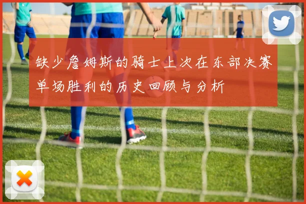 缺少詹姆斯的骑士上次在东部决赛单场胜利的历史回顾与分析