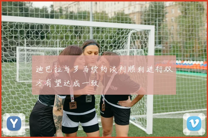 迪巴拉与罗马续约谈判顺利进行双方有望达成一致