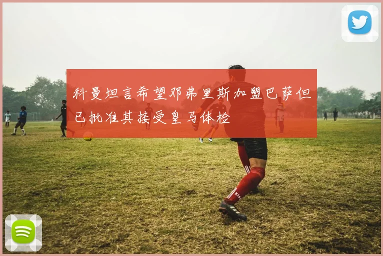 科曼坦言希望邓弗里斯加盟巴萨但已批准其接受皇马体检