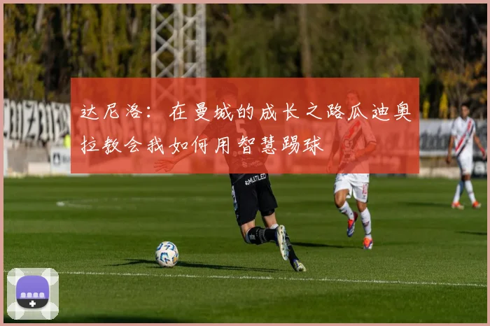 达尼洛：在曼城的成长之路瓜迪奥拉教会我如何用智慧踢球
