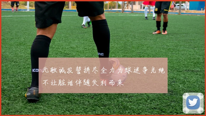 元敏诚发誓拼尽全力为球迷争光绝不让脏话伴随失利而来