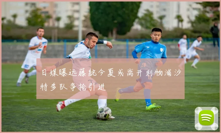 日媒曝远藤航今夏或离开利物浦沙特多队争抢引进