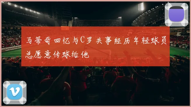 马蒂奇回忆与C罗共事经历年轻球员总愿意传球给他