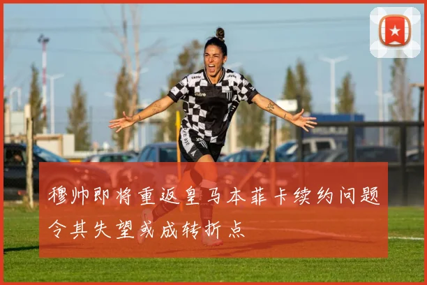 穆帅即将重返皇马本菲卡续约问题令其失望或成转折点