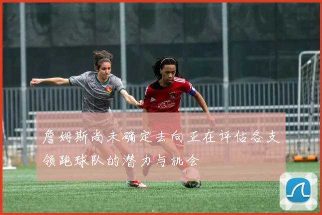 詹姆斯尚未确定去向正在评估各支领跑球队的潜力与机会