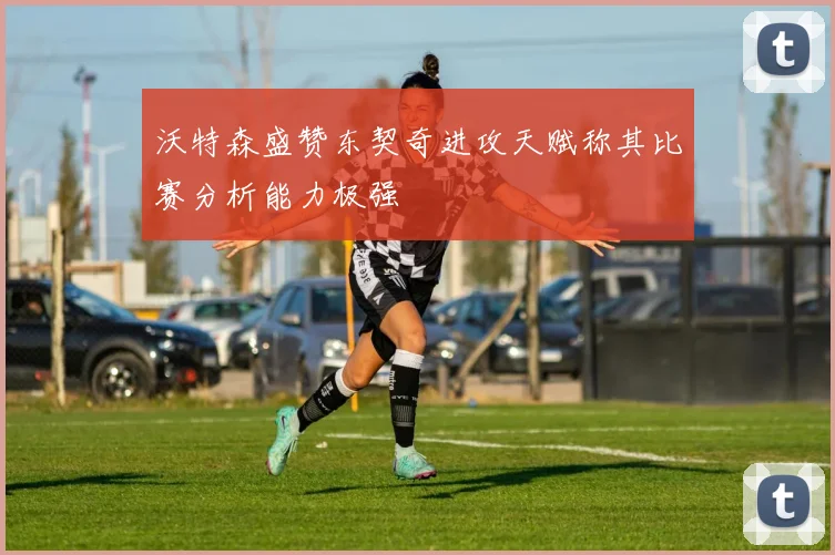 沃特森盛赞东契奇进攻天赋称其比赛分析能力极强
