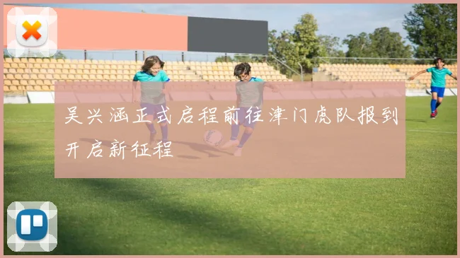 吴兴涵正式启程前往津门虎队报到开启新征程