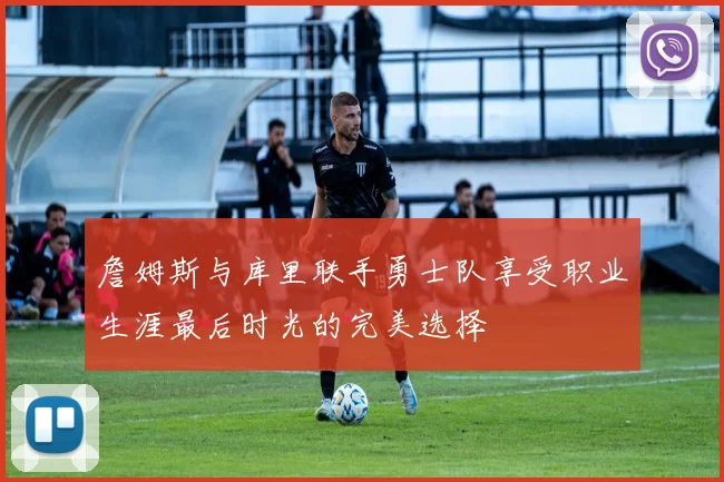 詹姆斯与库里联手勇士队享受职业生涯最后时光的完美选择