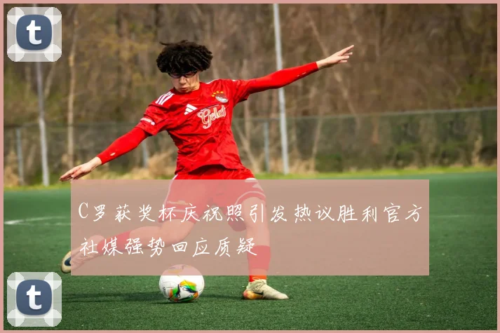 C罗获奖杯庆祝照引发热议胜利官方社媒强势回应质疑