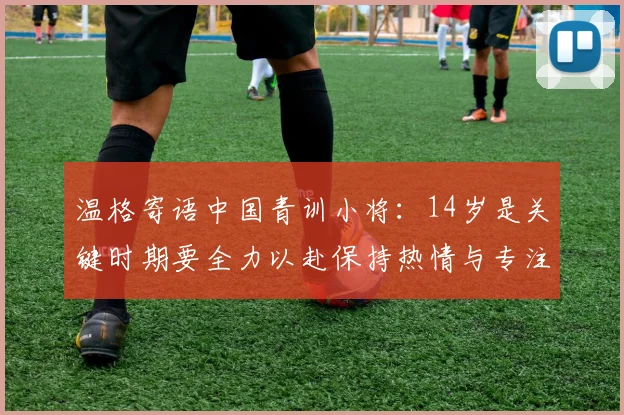 温格寄语中国青训小将：14岁是关键时期要全力以赴保持热情与专注